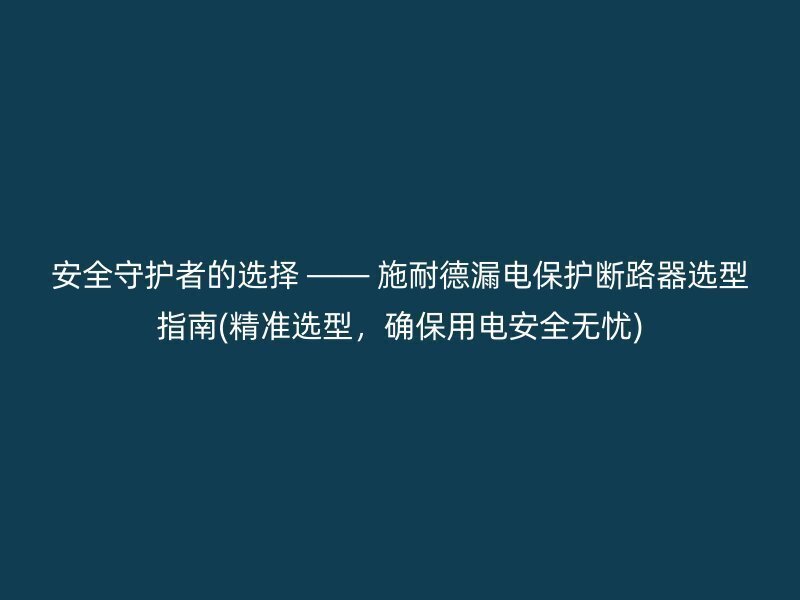 安全守护者的选择 —— 施耐德漏电保护断路器选型指南(精准选型，确保用电安全无忧)