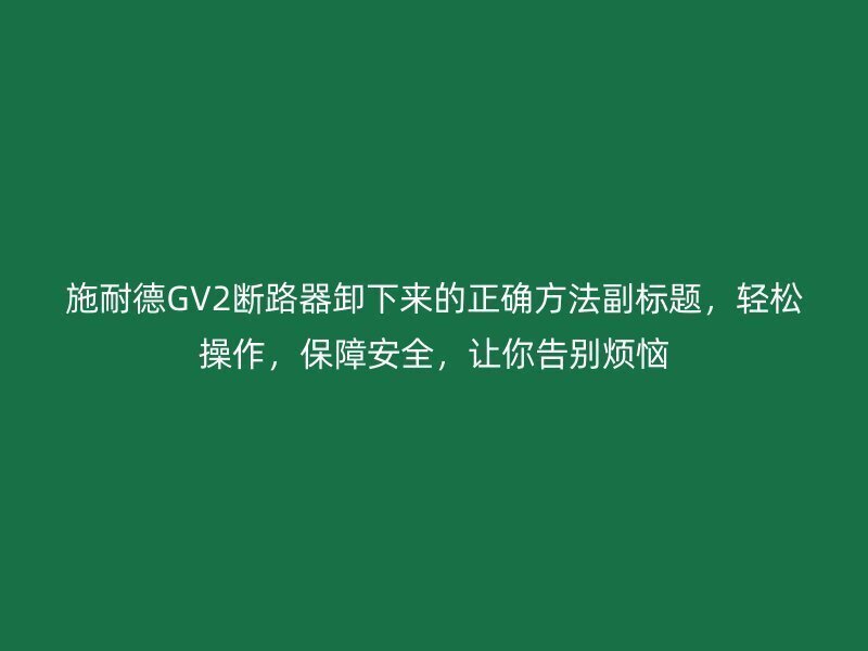 施耐德GV2断路器卸下来的正确方法副标题，轻松操作，保障安全，让你告别烦恼