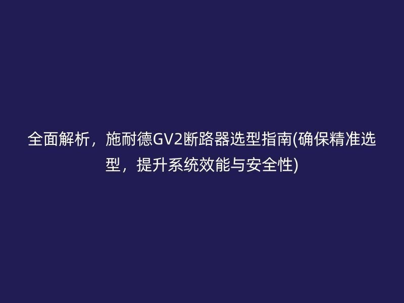 全面解析，施耐德GV2断路器选型指南(确保精准选型，提升系统效能与安全性)