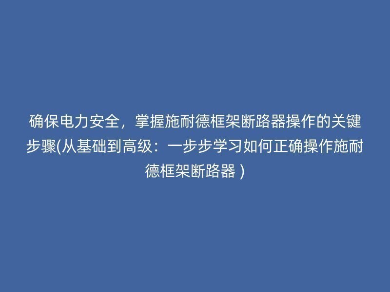 确保电力安全，掌握施耐德框架断路器操作的关键步骤(从基础到高级：一步步学习如何正确操作施耐德框架断路器 )