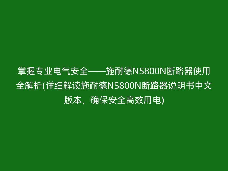 掌握专业电气安全——施耐德NS800N断路器使用全解析(详细解读施耐德NS800N断路器说明书中文版本，确保安全高效用电)